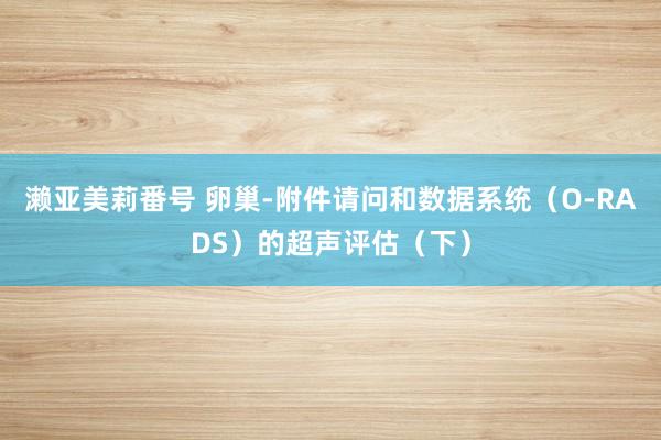濑亚美莉番号 卵巢-附件请问和数据系统（O-RADS）的超声评估（下）