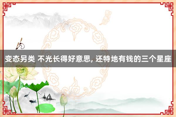 变态另类 不光长得好意思， 还特地有钱的三个星座