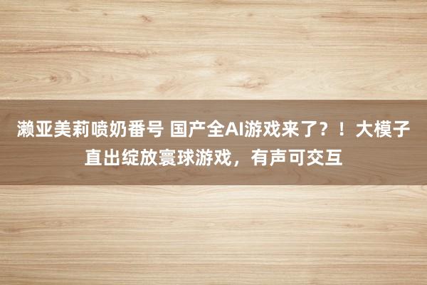 濑亚美莉喷奶番号 国产全AI游戏来了？！大模子直出绽放寰球游戏，有声可交互