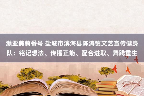 濑亚美莉番号 盐城市滨海县陈涛镇文艺宣传健身队：铭记想法、传播正能、配合进取、舞践重生