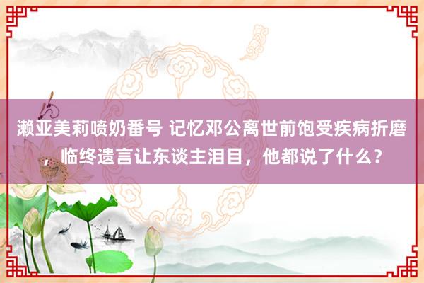濑亚美莉喷奶番号 记忆邓公离世前饱受疾病折磨，临终遗言让东谈主泪目，他都说了什么？