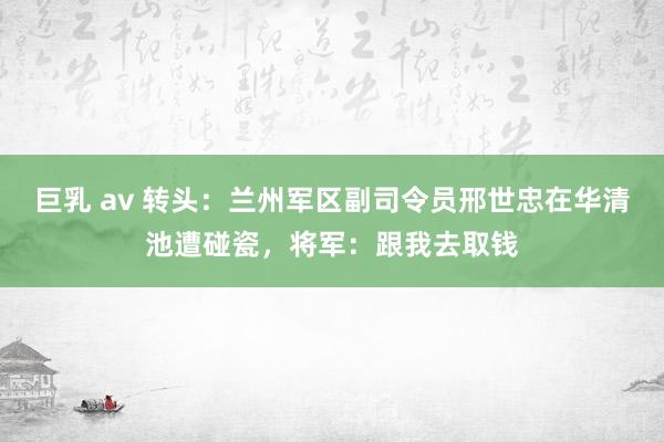 巨乳 av 转头：兰州军区副司令员邢世忠在华清池遭碰瓷，将军：跟我去取钱