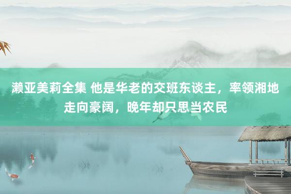 濑亚美莉全集 他是华老的交班东谈主，率领湘地走向豪阔，晚年却只思当农民