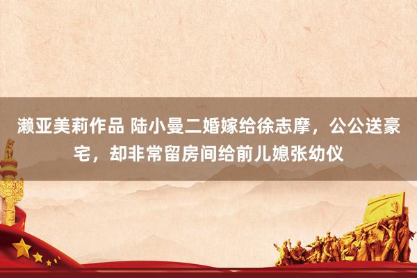 濑亚美莉作品 陆小曼二婚嫁给徐志摩，公公送豪宅，却非常留房间给前儿媳张幼仪