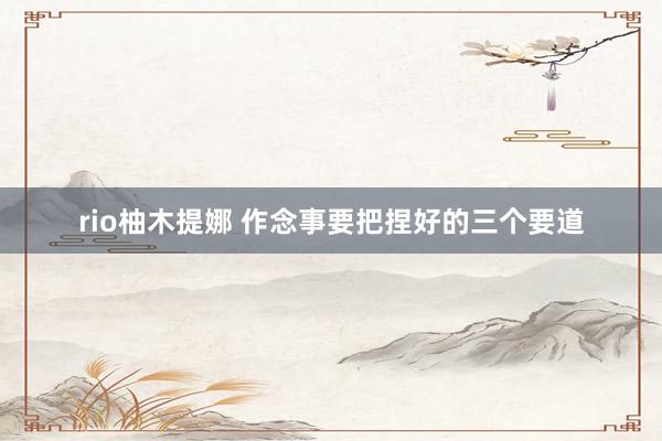 rio柚木提娜 作念事要把捏好的三个要道