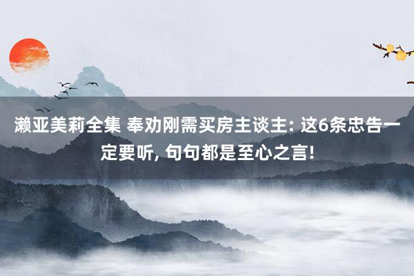 濑亚美莉全集 奉劝刚需买房主谈主: 这6条忠告一定要听， 句句都是至心之言!