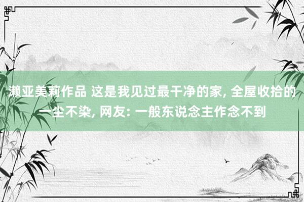 濑亚美莉作品 这是我见过最干净的家， 全屋收拾的一尘不染， 网友: 一般东说念主作念不到