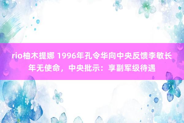 rio柚木提娜 1996年孔令华向中央反馈李敏长年无使命，中央批示：享副军级待遇