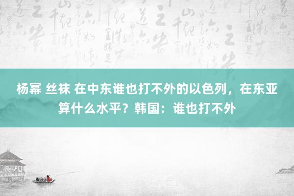 杨幂 丝袜 在中东谁也打不外的以色列，在东亚算什么水平？韩国：谁也打不外