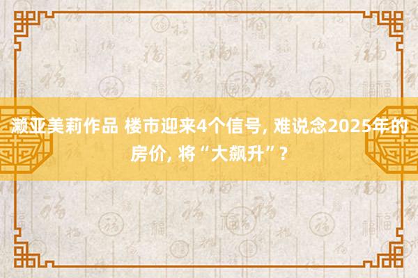 濑亚美莉作品 楼市迎来4个信号， 难说念2025年的房价， 将“大飙升”?