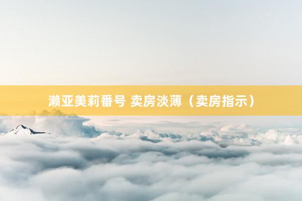 濑亚美莉番号 卖房淡薄(卖房指示)