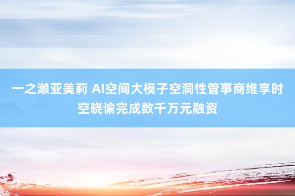 一之濑亚美莉 AI空间大模子空洞性管事商维享时空晓谕完成数千万元融资