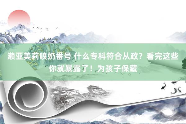 濑亚美莉喷奶番号 什么专科符合从政？看完这些你就暴露了！为孩子保藏