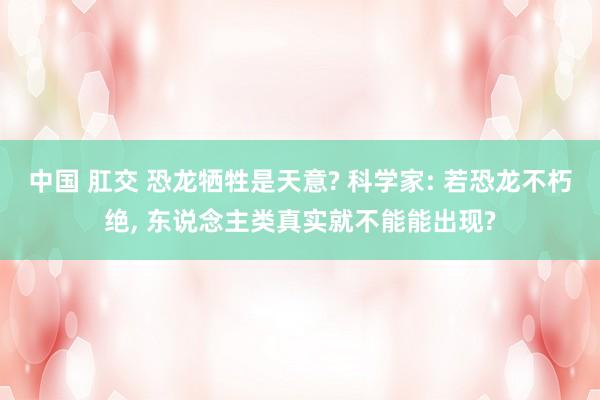 中国 肛交 恐龙牺牲是天意? 科学家: 若恐龙不朽绝， 东说念主类真实就不能能出现?