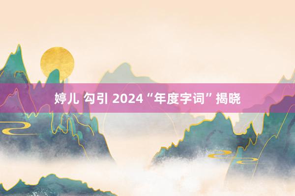 婷儿 勾引 2024“年度字词”揭晓