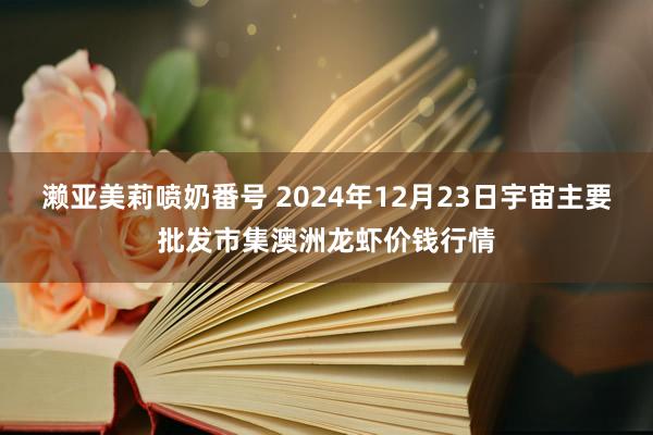 濑亚美莉喷奶番号 2024年12月23日宇宙主要批发市集澳洲龙虾价钱行情