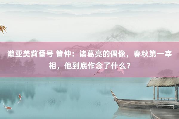 濑亚美莉番号 管仲：诸葛亮的偶像，春秋第一宰相，他到底作念了什么？