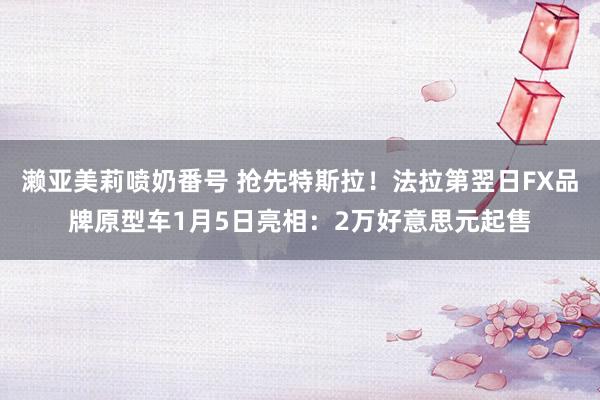 濑亚美莉喷奶番号 抢先特斯拉！法拉第翌日FX品牌原型车1月5日亮相：2万好意思元起售