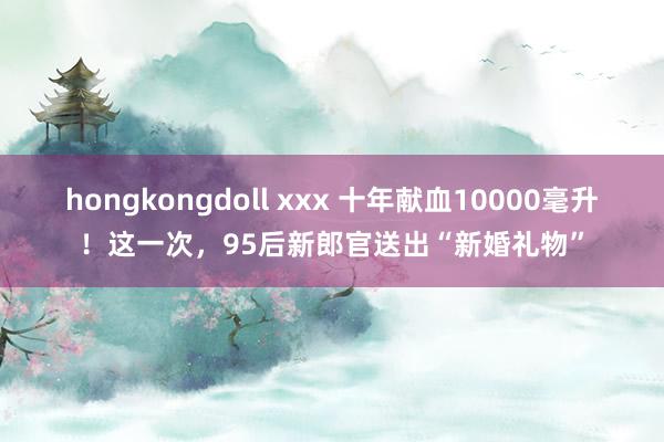 hongkongdoll xxx 十年献血10000毫升！这一次，95后新郎官送出“新婚礼物”
