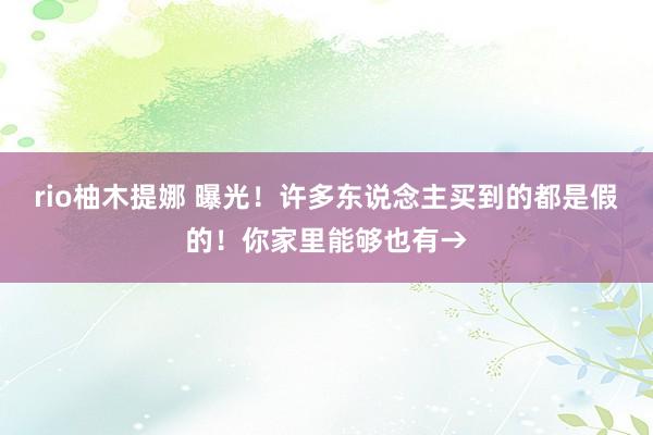 rio柚木提娜 曝光！许多东说念主买到的都是假的！你家里能够也有→