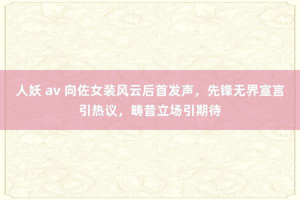 人妖 av 向佐女装风云后首发声，先锋无界宣言引热议，畴昔立场引期待