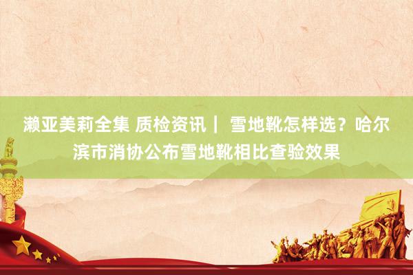 濑亚美莉全集 质检资讯｜ 雪地靴怎样选？哈尔滨市消协公布雪地靴相比查验效果