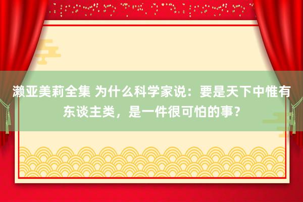 濑亚美莉全集 为什么科学家说：要是天下中惟有东谈主类，是一件很可怕的事？