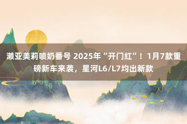 濑亚美莉喷奶番号 2025年“开门红”！1月7款重磅新车来袭，星河L6/L7均出新款