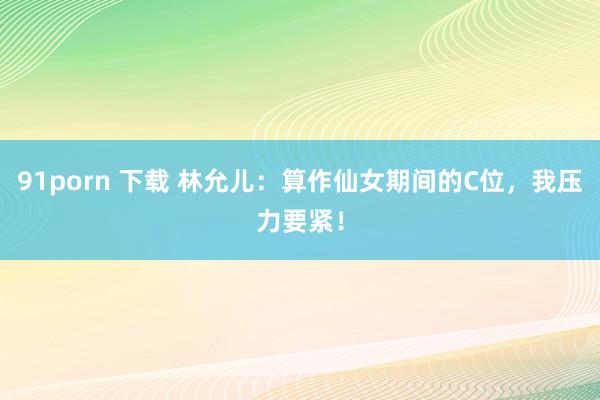 91porn 下载 林允儿：算作仙女期间的C位，我压力要紧！