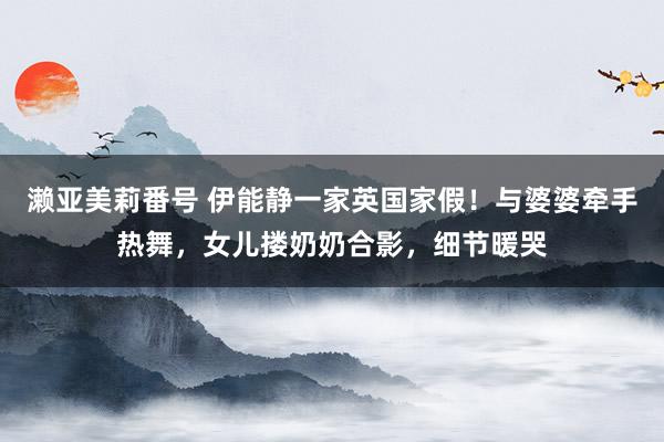 濑亚美莉番号 伊能静一家英国家假！与婆婆牵手热舞，女儿搂奶奶合影，细节暖哭