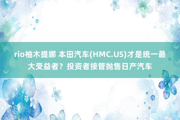 rio柚木提娜 本田汽车(HMC.US)才是统一最大受益者？投资者接管抛售日产汽车