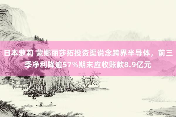 日本萝莉 蒙娜丽莎拓投资渠说念跨界半导体，前三季净利降逾57%期末应收账款8.9亿元