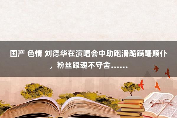 国产 色情 刘德华在演唱会中助跑滑跪蹒跚颠仆，粉丝跟魂不守舍……