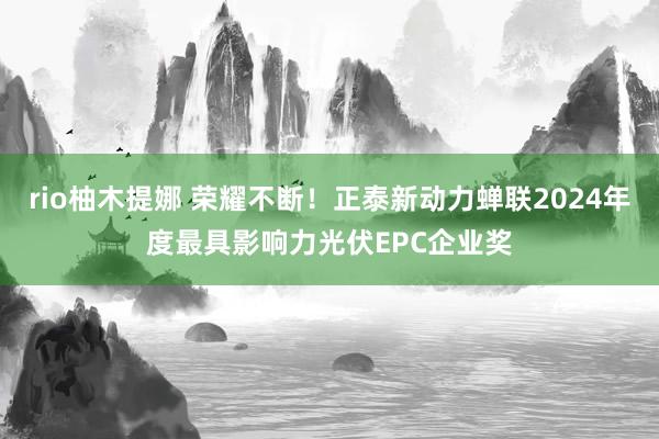 rio柚木提娜 荣耀不断！正泰新动力蝉联2024年度最具影响力光伏EPC企业奖