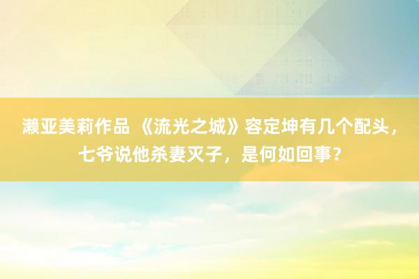 濑亚美莉作品 《流光之城》容定坤有几个配头，七爷说他杀妻灭子，是何如回事？
