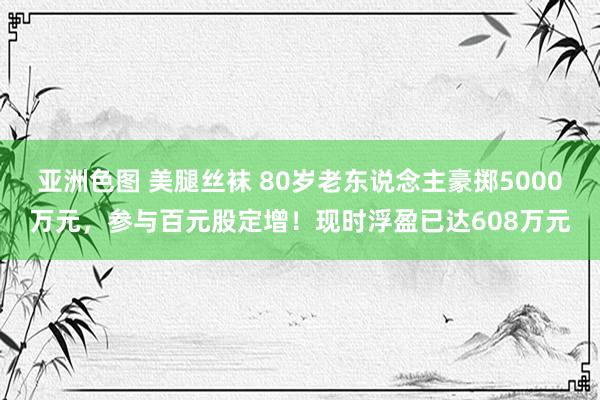 亚洲色图 美腿丝袜 80岁老东说念主豪掷5000万元，参与百元股定增！现时浮盈已达608万元