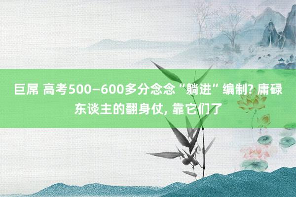 巨屌 高考500—600多分念念“躺进”编制? 庸碌东谈主的翻身仗， 靠它们了