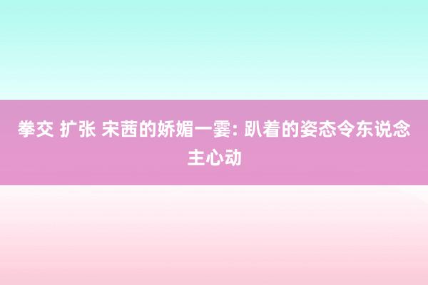 拳交 扩张 宋茜的娇媚一霎: 趴着的姿态令东说念主心动