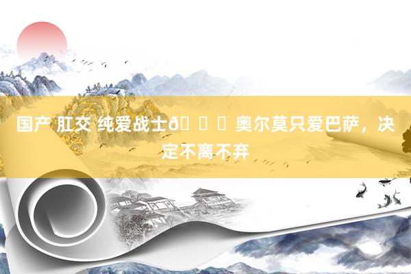国产 肛交 纯爱战士💖奥尔莫只爱巴萨,决定不离不弃