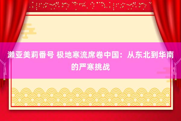 濑亚美莉番号 极地寒流席卷中国：从东北到华南的严寒挑战