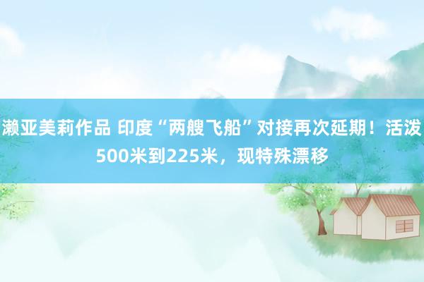 濑亚美莉作品 印度“两艘飞船”对接再次延期！活泼500米到225米，现特殊漂移