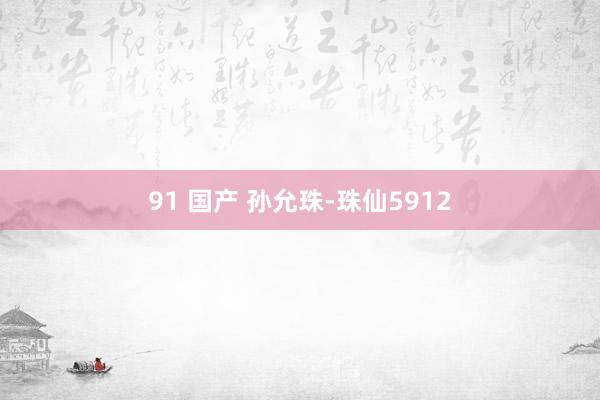 91 国产 孙允珠-珠仙5912
