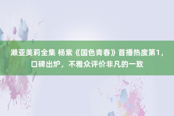 濑亚美莉全集 杨紫《国色青春》首播热度第1，口碑出炉，不雅众评价非凡的一致