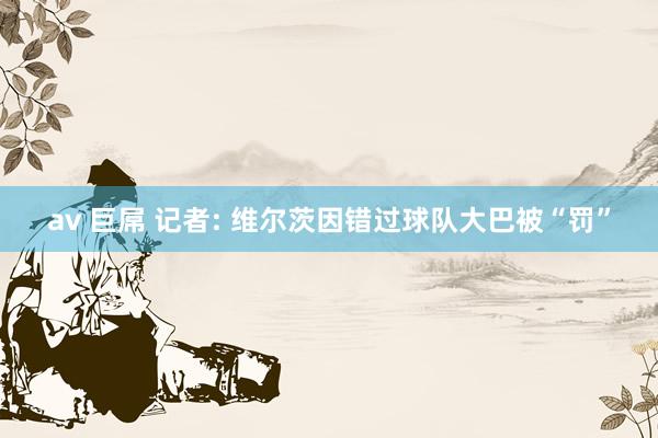 av 巨屌 记者: 维尔茨因错过球队大巴被“罚”