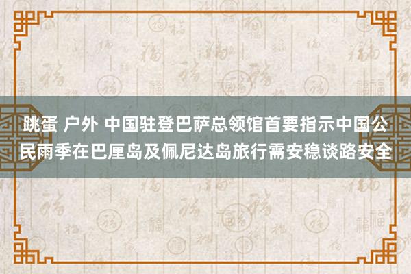 跳蛋 户外 中国驻登巴萨总领馆首要指示中国公民雨季在巴厘岛及佩尼达岛旅行需安稳谈路安全