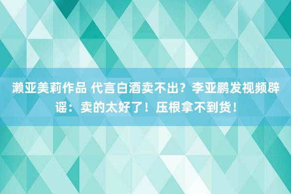 濑亚美莉作品 代言白酒卖不出？李亚鹏发视频辟谣：卖的太好了！压根拿不到货！
