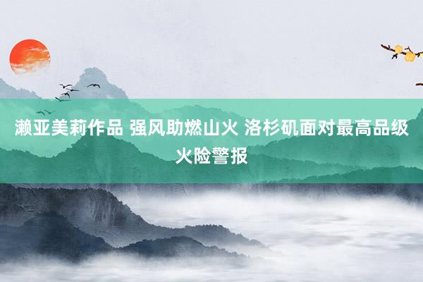 濑亚美莉作品 强风助燃山火 洛杉矶面对最高品级火险警报