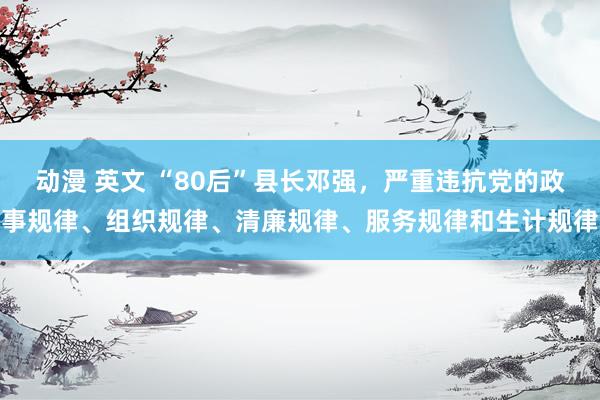 动漫 英文 “80后”县长邓强，严重违抗党的政事规律、组织规律、清廉规律、服务规律和生计规律
