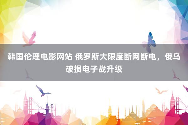 韩国伦理电影网站 俄罗斯大限度断网断电，俄乌破损电子战升级