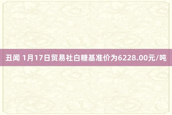 丑闻 1月17日贸易社白糖基准价为6228.00元/吨